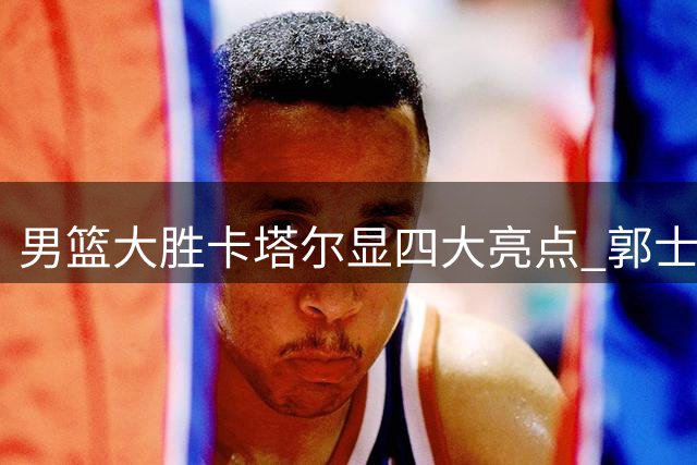男篮大胜卡塔尔显四大亮点 郭士强坦言下场才是考验